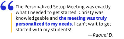 The Personalized Setup Meeting was exactly what I needed to get started. Christy was knowledgeable and the meeting was truly personalized to my needs. I can't wait to get started with my students!